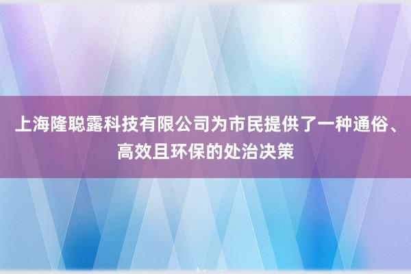 上海隆聪露科技有限公司为市民提供了一种通俗、高效且环保的处治决策